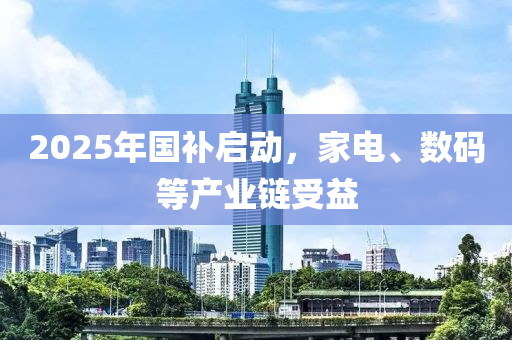 2025年國(guo)補(bu)啟動(dong)，傢(jia)電(dian)、數(shu)碼等産業鏈受益(yi)