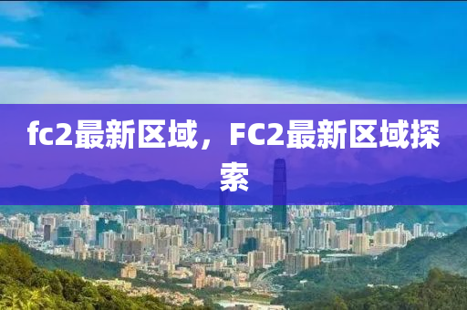 fc2最(zui)新(xin)區域，FC2最新區(qu)域(yu)探(tan)索(suo)