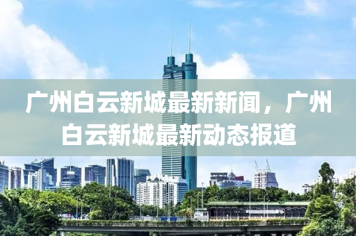 廣州白(bai)雲(yun)新(xin)城(cheng)最新(xin)新聞(wen)，廣州(zhou)白(bai)雲(yun)新城(cheng)最新動態(tai)報道(dao)