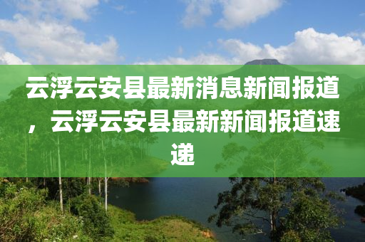 雲(yun)浮(fu)雲(yun)安縣最(zui)新(xin)消(xiao)息新(xin)聞報道(dao)，雲浮(fu)雲安(an)縣(xian)最(zui)新新聞(wen)報道速遞(di)