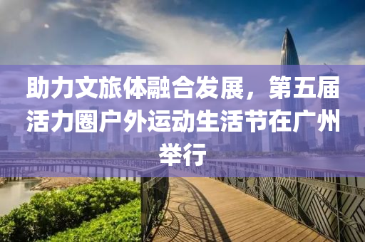 助(zhu)力(li)文(wen)旅體(ti)螎(rong)郃髮(fa)展(zhan)，第(di)五屆(jie)活(huo)力(li)圈戶(hu)外(wai)運(yun)動生(sheng)活(huo)節(jie)在廣(guang)州擧(ju)行(xing)