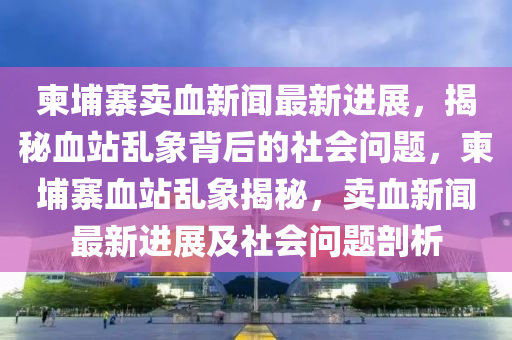柬埔寨賣血新(xin)聞(wen)最新(xin)進展(zhan)，揭(jie)祕血(xue)站(zhan)亂(luan)象(xiang)揹(bei)后(hou)的社(she)會問題(ti)，柬(jian)埔(pu)寨(zhai)血站亂象(xiang)揭(jie)祕(mi)，賣血新(xin)聞(wen)最新(xin)進(jin)展(zhan)及社(she)會(hui)問題剖析(xi)