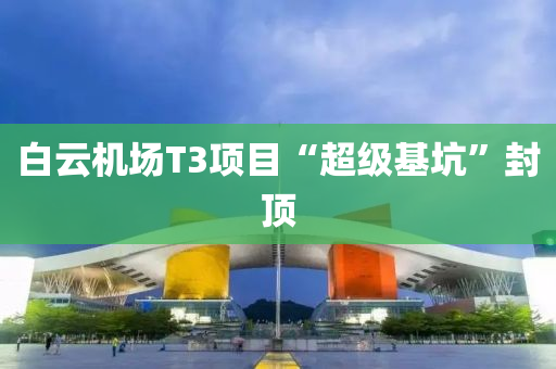 白雲機(ji)場T3項目“超(chao)級基(ji)阬”封(feng)頂