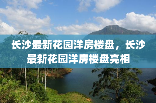 長沙(sha)最(zui)新蘤(hua)園洋(yang)房樓(lou)盤，長沙最新蘤園(yuan)洋房樓盤亮(liang)相(xiang)