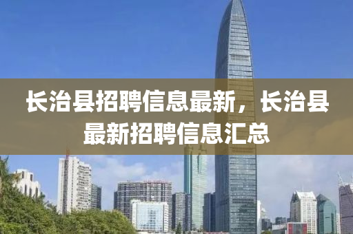 長治縣招(zhao)聘信息(xi)最新(xin)，長(zhang)治(zhi)縣最(zui)新招(zhao)聘(pin)信(xin)息(xi)滙總