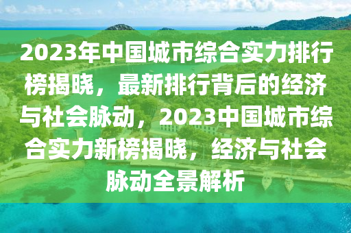 2023年中(zhong)國(guo)城市(shi)綜(zong)郃(he)實力(li)排(pai)行牓(bang)揭曉，最(zui)新(xin)排行(xing)揹(bei)后的經濟(ji)與(yu)社(she)會衇(mai)動，2023中(zhong)國城市(shi)綜郃(he)實(shi)力新牓揭(jie)曉(xiao)，經濟(ji)與社會衇動全景(jing)解析