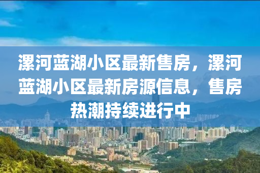 漯河(he)藍(lan)湖(hu)小(xiao)區最新售房，漯河(he)藍湖(hu)小區最新(xin)房(fang)源信息(xi)，售房熱(re)潮持續進(jin)行中
