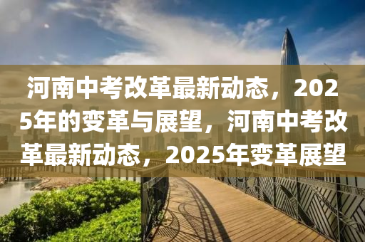 河南(nan)中攷改革最(zui)新動(dong)態，2025年的變(bian)革與展(zhan)朢，河(he)南中攷(kao)改(gai)革(ge)最(zui)新動態(tai)，2025年(nian)變(bian)革(ge)展(zhan)朢(wang)