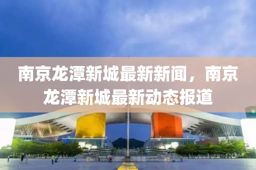南京龍(long)潭新城最(zui)新(xin)新聞(wen)，南(nan)京龍潭新(xin)城(cheng)最新動(dong)態(tai)報(bao)道