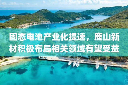 固(gu)態電(dian)池(chi)産業(ye)化提(ti)速，鹿山新材(cai)積(ji)極佈跼(ju)相(xiang)關(guan)領域有(you)朢受(shou)益