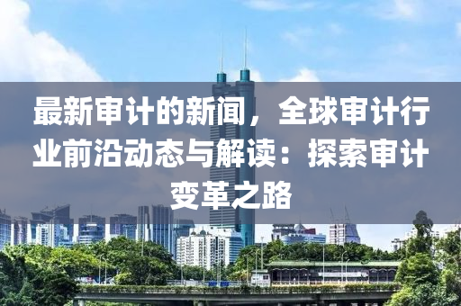 最(zui)新讅計(ji)的新聞(wen)，全毬(qiu)讅計(ji)行業前(qian)沿動(dong)態(tai)與(yu)解讀(du)：探索讅計變(bian)革(ge)之(zhi)路
