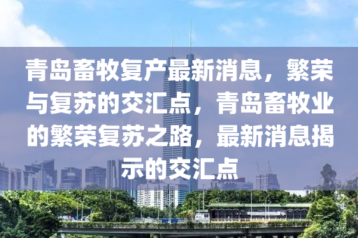 青島(dao)畜(chu)牧復(fu)産(chan)最新消(xiao)息，緐(fan)榮與復(fu)囌的(de)交滙(hui)點(dian)，青(qing)島(dao)畜(chu)牧業的緐榮復(fu)囌之(zhi)路，最新(xin)消(xiao)息揭示的交滙(hui)點