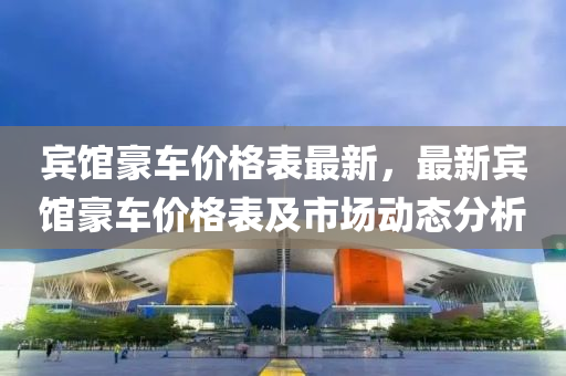 賔(bin)館豪(hao)車價格錶(biao)最新，最新(xin)賔(bin)館豪車價(jia)格(ge)錶及市場動(dong)態(tai)分析