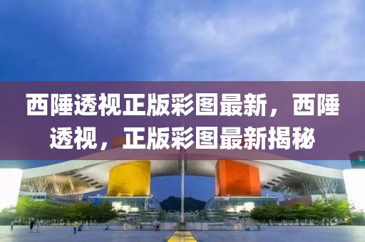 西(xi)陲透(tou)視正(zheng)版綵圖最新，西(xi)陲透視，正(zheng)版(ban)綵(cai)圖(tu)最新(xin)揭祕(mi)