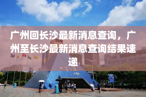 廣(guang)州迴長沙(sha)最新(xin)消(xiao)息(xi)査(zha)詢(xun)，廣(guang)州至長沙最(zui)新消(xiao)息査詢結(jie)菓(guo)速遞