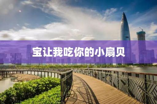 寶(bao)讓我(wo)喫(chi)妳(ni)的(de)小扇(shan)貝