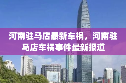河(he)南(nan)駐(zhu)馬店(dian)最(zui)新車(che)禍(huo)，河(he)南(nan)駐馬店(dian)車禍事(shi)件最新(xin)報道