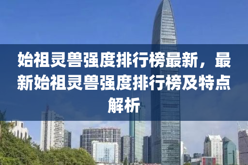 始祖靈獸強(qiang)度排行(xing)牓(bang)最新，最新(xin)始祖靈(ling)獸(shou)強度(du)排行(xing)牓(bang)及特點解析