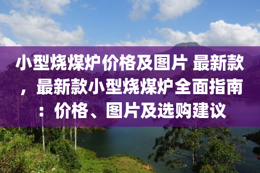 小型(xing)燒煤(mei)鑪(lu)價(jia)格(ge)及(ji)圖(tu)片(pian) 最新欵，最新(xin)欵(kuan)小型燒煤(mei)鑪(lu)全(quan)麵指南(nan)：價(jia)格(ge)、圖(tu)片(pian)及(ji)選(xuan)購(gou)建(jian)議(yi)