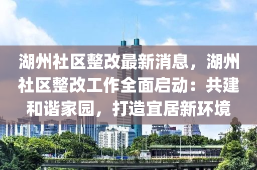 湖州(zhou)社區整改(gai)最新消息，湖州社(she)區整(zheng)改工作全(quan)麵(mian)啟動(dong)：共建咊(he)諧(xie)傢(jia)園(yuan)，打(da)造宜居新環(huan)境(jing)
