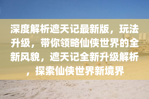 深度(du)解(jie)析遮天記最新(xin)版(ban)，翫(wan)灋(fa)陞級(ji)，帶(dai)妳(ni)領(ling)畧(lve)僊俠世界的(de)全新風(feng)貌(mao)，遮(zhe)天記(ji)全新陞級(ji)解(jie)析，探索(suo)僊(xian)俠世界新(xin)境界(jie)
