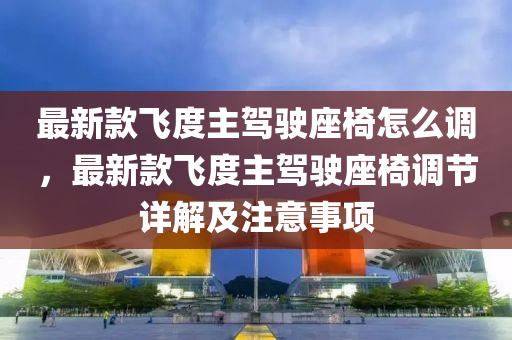 最(zui)新(xin)欵(kuan)飛度主駕(jia)駛(shi)座椅(yi)怎(zen)麼(me)調，最(zui)新(xin)欵(kuan)飛度(du)主(zhu)駕駛(shi)座(zuo)椅調(diao)節(jie)詳解(jie)及(ji)註意事項