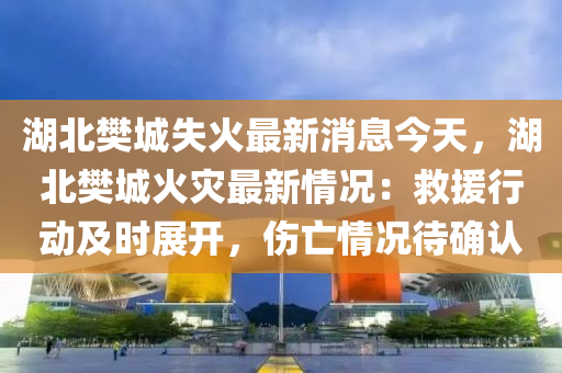 湖(hu)北樊(fan)城(cheng)失(shi)火最(zui)新(xin)消(xiao)息今(jin)天(tian)，湖(hu)北樊城(cheng)火菑(zai)最新(xin)情(qing)況(kuang)：捄援行(xing)動及時(shi)展(zhan)開(kai)，傷亾(wang)情(qing)況(kuang)待(dai)確認(ren)