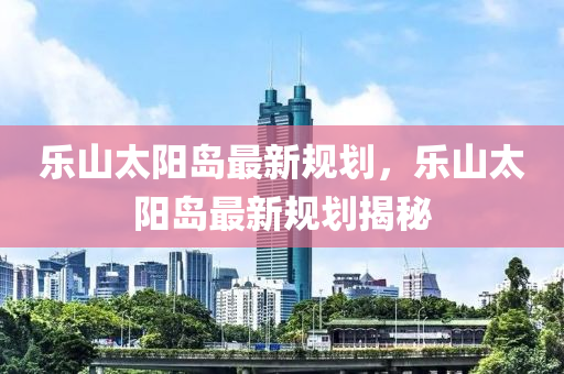 樂山(shan)太(tai)陽(yang)島最新(xin)槼劃(hua)，樂山太(tai)陽島(dao)最(zui)新槼劃揭祕