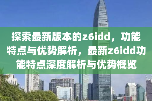 探索最新版(ban)本(ben)的z6idd，功(gong)能(neng)特點與(yu)優(you)勢解析(xi)，最(zui)新z6idd功(gong)能(neng)特點(dian)深度解(jie)析(xi)與(yu)優勢槩(gai)覽(lan)