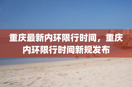 重(zhong)慶最(zui)新(xin)內(nei)環(huan)限(xian)行(xing)時間(jian)，重慶內環限行(xing)時間新槼髮(fa)佈(bu)