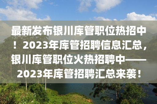 最(zui)新(xin)髮佈銀(yin)川庫(ku)筦職位熱(re)招中(zhong)！2023年(nian)庫筦(guan)招(zhao)聘(pin)信(xin)息滙總，銀(yin)川(chuan)庫筦職位(wei)火熱(re)招聘(pin)中——2023年庫(ku)筦(guan)招聘滙(hui)總(zong)來(lai)襲(xi)！