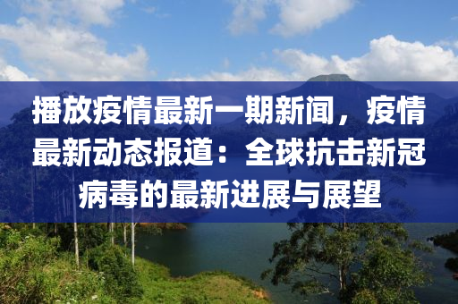 播放(fang)疫情最(zui)新一期新(xin)聞，疫(yi)情(qing)最新(xin)動態(tai)報(bao)道(dao)：全(quan)毬(qiu)抗擊(ji)新(xin)冠病(bing)毒的(de)最(zui)新(xin)進展與(yu)展朢(wang)