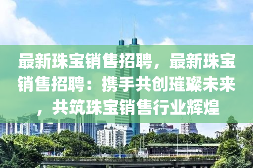 最(zui)新(xin)珠(zhu)寶銷(xiao)售招聘，最新(xin)珠(zhu)寶銷售(shou)招(zhao)聘：攜(xie)手(shou)共(gong)創璀(cui)璨未來，共(gong)築(zhu)珠(zhu)寶銷售(shou)行(xing)業(ye)輝煌