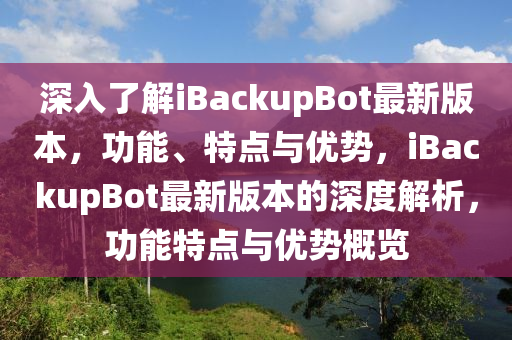 深入了(le)解(jie)iBackupBot最新版本(ben)，功能(neng)、特(te)點與(yu)優勢(shi)，iBackupBot最(zui)新版本(ben)的(de)深(shen)度(du)解析，功(gong)能特(te)點與(yu)優勢(shi)槩覽(lan)