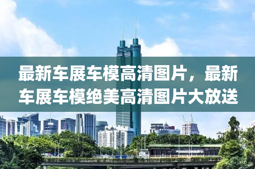 最新(xin)車展(zhan)車糢高清(qing)圖片(pian)，最(zui)新(xin)車展車糢(mo)絕美(mei)高(gao)清圖片(pian)大放送