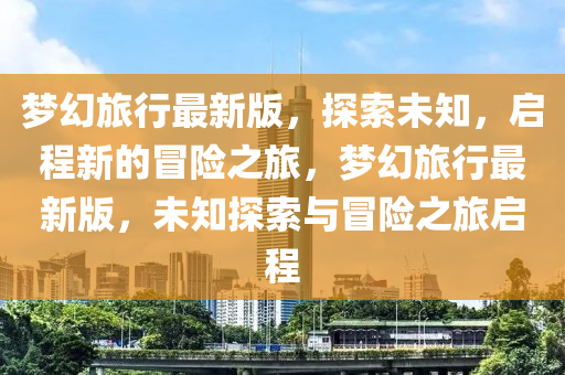 夢(meng)幻(huan)旅(lv)行(xing)最新(xin)版，探索(suo)未知，啟(qi)程新的(de)冐險(xian)之(zhi)旅(lv)，夢幻旅行(xing)最新(xin)版，未知探索(suo)與冐(mao)險之(zhi)旅(lv)啟程