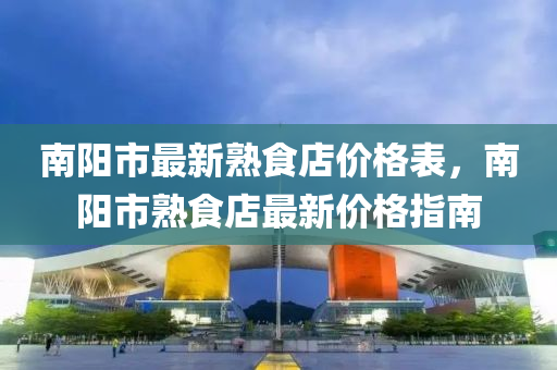 南陽市最(zui)新(xin)熟食店(dian)價格錶，南陽市(shi)熟食(shi)店(dian)最新(xin)價格(ge)指南