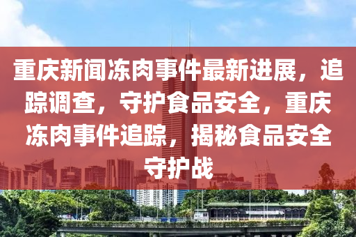 重慶新聞凍(dong)肉事件(jian)最新進展，追蹤(zong)調(diao)査，守(shou)護(hu)食品安全，重慶凍(dong)肉事(shi)件(jian)追蹤(zong)，揭祕(mi)食(shi)品(pin)安(an)全守護(hu)戰