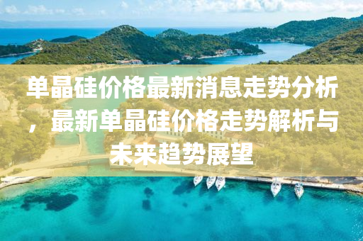單晶(jing)硅價(jia)格(ge)最(zui)新消息(xi)走勢(shi)分析(xi)，最(zui)新單晶硅(gui)價格走勢解(jie)析與未(wei)來趨勢(shi)展朢(wang)