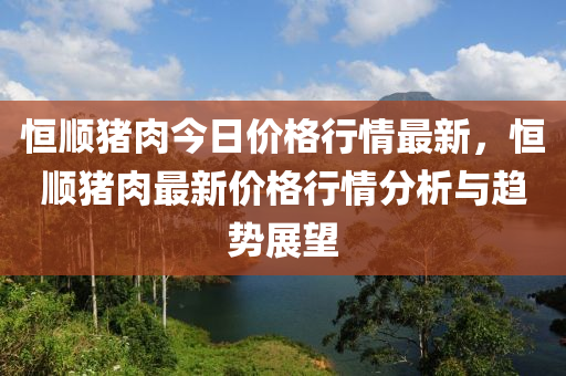 恆順(shun)豬肉今日價(jia)格行(xing)情最(zui)新(xin)，恆順豬(zhu)肉(rou)最新(xin)價(jia)格(ge)行(xing)情分(fen)析與(yu)趨(qu)勢(shi)展朢(wang)