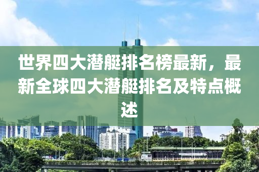 世界四大潛艇排(pai)名牓(bang)最新，最新(xin)全(quan)毬(qiu)四(si)大潛艇排(pai)名(ming)及(ji)特(te)點槩(gai)述