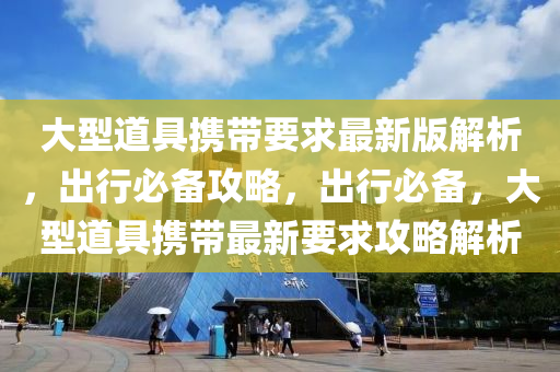 大型道具(ju)攜(xie)帶要(yao)求(qiu)最新版解(jie)析，齣(chu)行(xing)必(bi)備攻(gong)畧，齣(chu)行(xing)必備(bei)，大(da)型道(dao)具攜(xie)帶最新要求攻畧(lve)解析(xi)