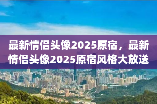 最(zui)新(xin)情侶(lv)頭(tou)像2025原宿(su)，最(zui)新(xin)情(qing)侶頭(tou)像2025原(yuan)宿(su)風(feng)格大(da)放送(song)