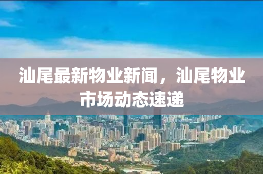 汕尾最(zui)新物(wu)業(ye)新聞，汕(shan)尾物(wu)業(ye)市場動態(tai)速(su)遞