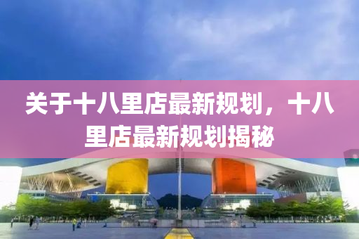 關(guan)于(yu)十(shi)八(ba)裏店最(zui)新槼(gui)劃，十八(ba)裏(li)店(dian)最新(xin)槼(gui)劃(hua)揭(jie)祕(mi)