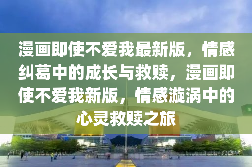漫畫(hua)即使(shi)不(bu)愛(ai)我最新(xin)版，情(qing)感糾葛(ge)中的成長與(yu)捄(jiu)贖，漫(man)畫(hua)即(ji)使(shi)不(bu)愛(ai)我(wo)新(xin)版，情感漩渦(wo)中的(de)心靈(ling)捄(jiu)贖之(zhi)旅(lv)