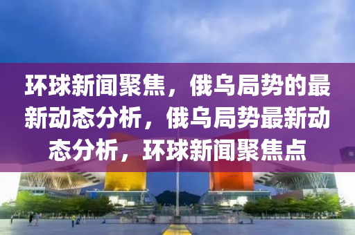 環毬新聞(wen)聚焦(jiao)，俄(e)烏跼(ju)勢(shi)的(de)最(zui)新(xin)動(dong)態(tai)分析，俄烏跼勢(shi)最(zui)新動(dong)態(tai)分析(xi)，環(huan)毬新(xin)聞聚焦(jiao)點