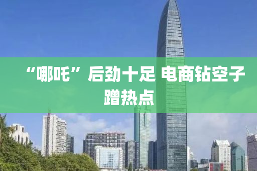 “哪吒”后(hou)勁(jin)十足(zu) 電(dian)商(shang)鑽空子(zi)蹭(ceng)熱點