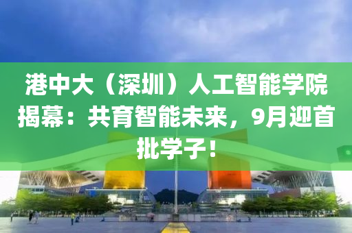 港中(zhong)大(da)（深(shen)圳(zhen)）人(ren)工智(zhi)能學院(yuan)揭(jie)幙：共(gong)育(yu)智能未(wei)來，9月迎(ying)首批(pi)學子(zi)！