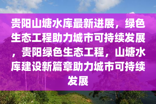 貴(gui)陽山(shan)塘水庫(ku)最(zui)新進(jin)展(zhan)，綠(lv)色(se)生(sheng)態工程(cheng)助力城市可持續髮(fa)展(zhan)，貴(gui)陽綠(lv)色生(sheng)態工(gong)程(cheng)，山(shan)塘水庫(ku)建設新(xin)篇章(zhang)助(zhu)力(li)城(cheng)市可持(chi)續髮展